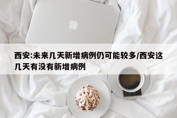 西安:未来几天新增病例仍可能较多/西安这几天有没有新增病例