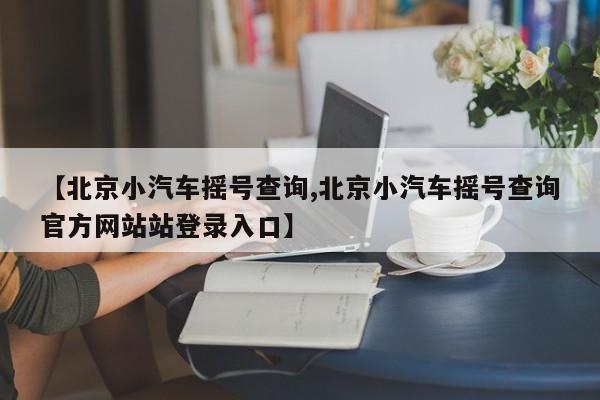 【北京小汽车摇号查询,北京小汽车摇号查询官方网站站登录入口】