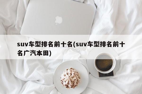 suv车型排名前十名(suv车型排名前十名广汽本田)