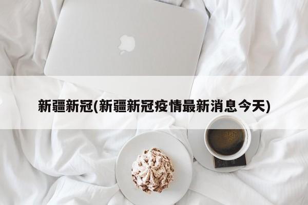 新疆新冠(新疆新冠疫情最新消息今天)
