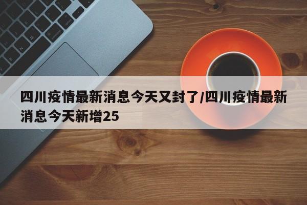 四川疫情最新消息今天又封了/四川疫情最新消息今天新增25