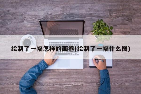 绘制了一幅怎样的画卷(绘制了一幅什么图)