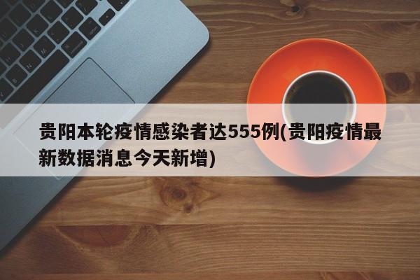 贵阳本轮疫情感染者达555例(贵阳疫情最新数据消息今天新增)