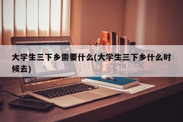 大学生三下乡需要什么(大学生三下乡什么时候去)