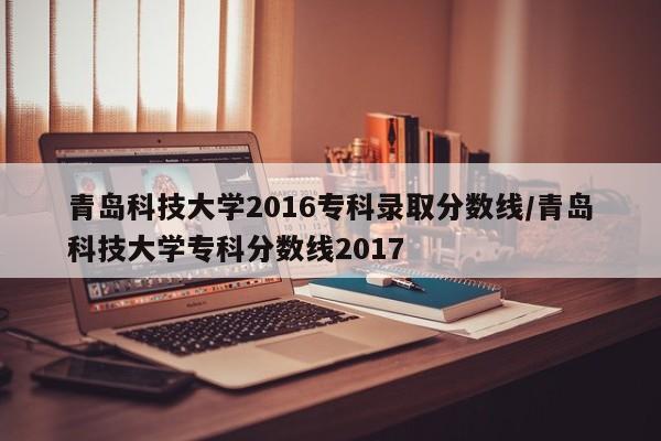 青岛科技大学2016专科录取分数线/青岛科技大学专科分数线2017