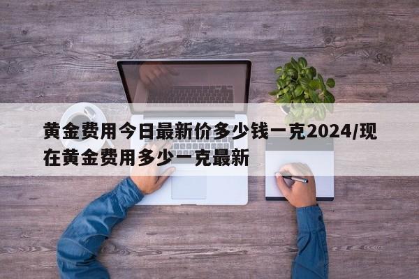 黄金费用今日最新价多少钱一克2024/现在黄金费用多少一克最新