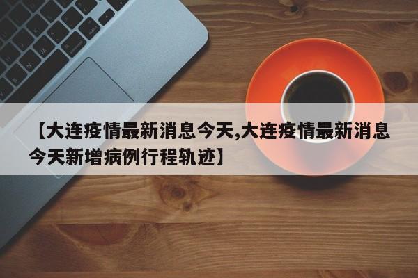 【大连疫情最新消息今天,大连疫情最新消息今天新增病例行程轨迹】