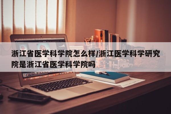 浙江省医学科学院怎么样/浙江医学科学研究院是浙江省医学科学院吗