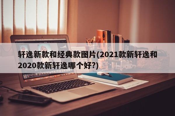 轩逸新款和经典款图片(2021款新轩逸和2020款新轩逸哪个好?)