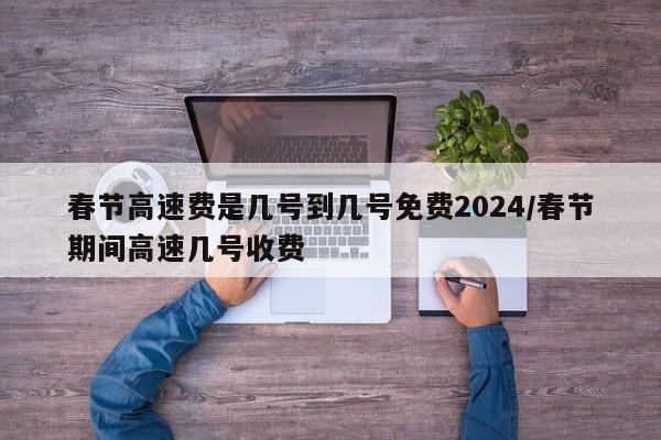 春节高速费是几号到几号免费2024/春节期间高速几号收费