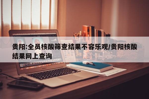 贵阳:全员核酸筛查结果不容乐观/贵阳核酸结果网上查询