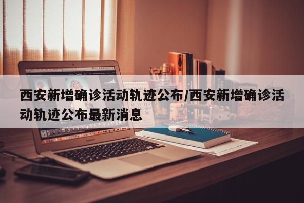 西安新增确诊活动轨迹公布/西安新增确诊活动轨迹公布最新消息