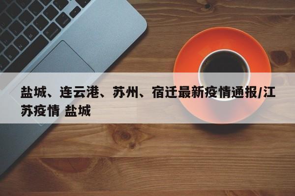 盐城、连云港、苏州、宿迁最新疫情通报/江苏疫情 盐城