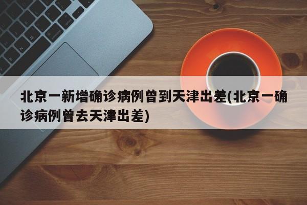 北京一新增确诊病例曾到天津出差(北京一确诊病例曾去天津出差)
