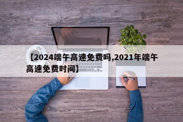 【2024端午高速免费吗,2021年端午高速免费时间】