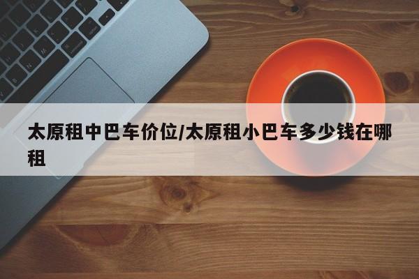 太原租中巴车价位/太原租小巴车多少钱在哪租