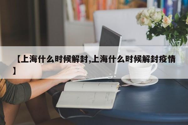 【上海什么时候解封,上海什么时候解封疫情】