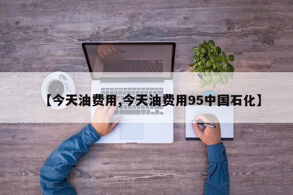 【今天油费用,今天油费用95中国石化】