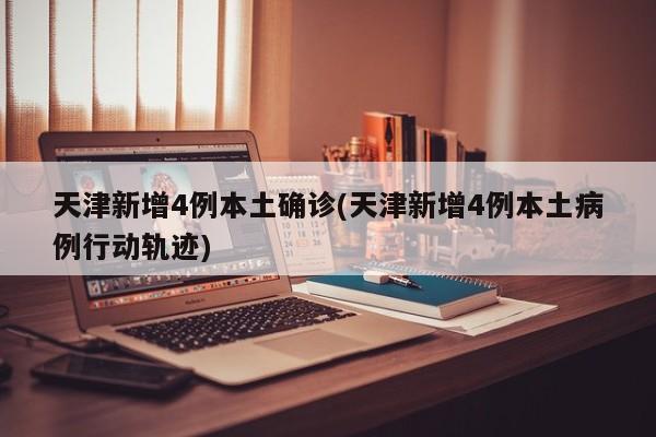 天津新增4例本土确诊(天津新增4例本土病例行动轨迹)