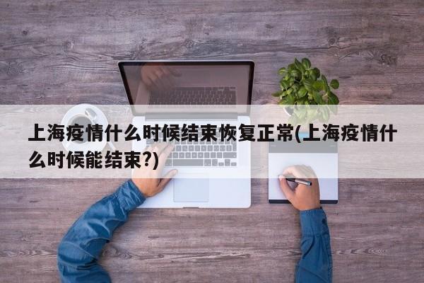 上海疫情什么时候结束恢复正常(上海疫情什么时候能结束?)