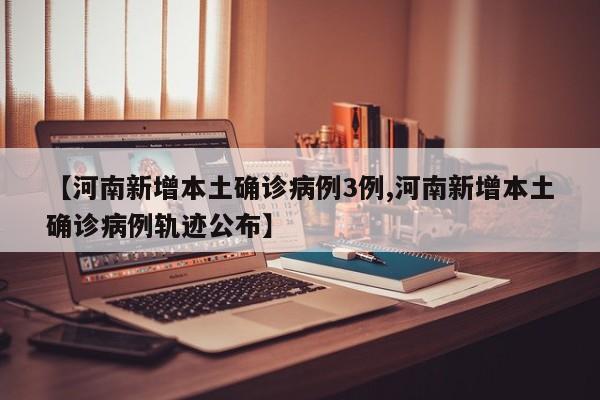 【河南新增本土确诊病例3例,河南新增本土确诊病例轨迹公布】
