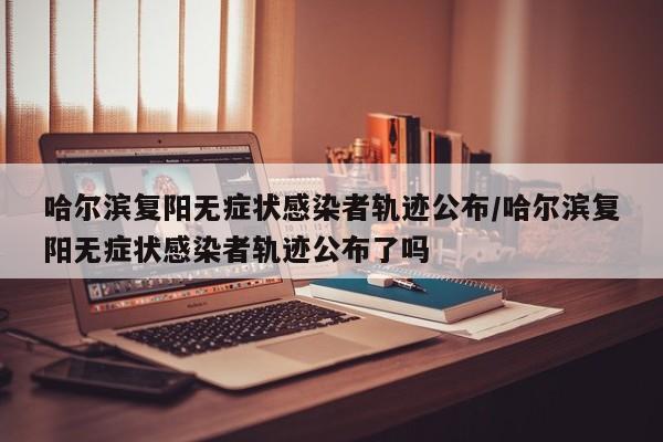 哈尔滨复阳无症状感染者轨迹公布/哈尔滨复阳无症状感染者轨迹公布了吗