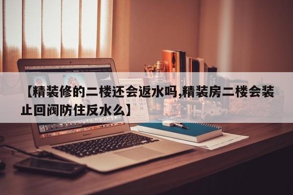 【精装修的二楼还会返水吗,精装房二楼会装止回阀防住反水么】