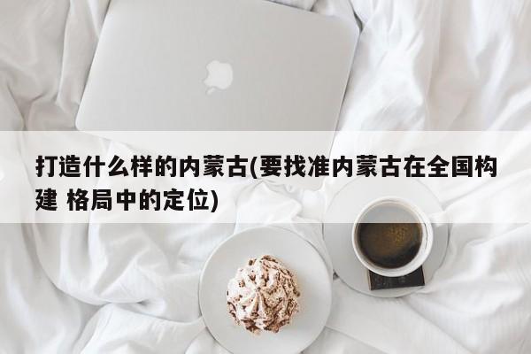 打造什么样的内蒙古(要找准内蒙古在全国构建 格局中的定位)