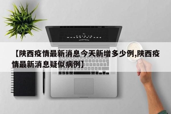 【陕西疫情最新消息今天新增多少例,陕西疫情最新消息疑似病例】