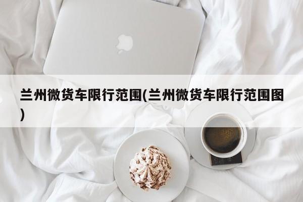兰州微货车限行范围(兰州微货车限行范围图)