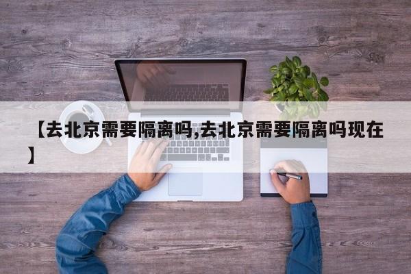 【去北京需要隔离吗,去北京需要隔离吗现在】