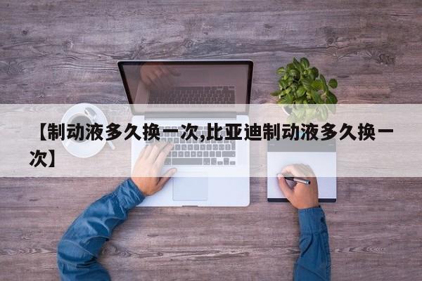 【制动液多久换一次,比亚迪制动液多久换一次】