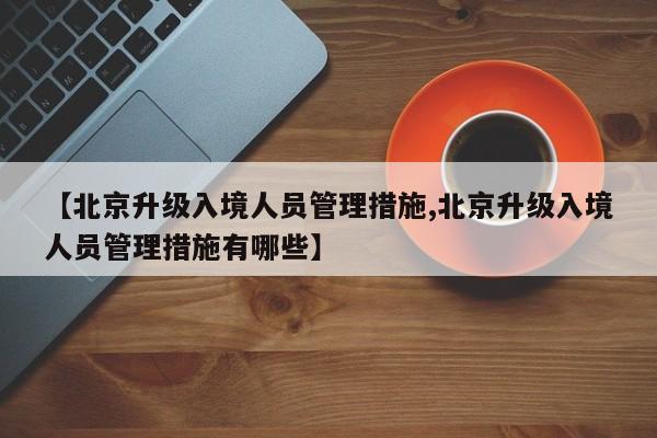 【北京升级入境人员管理措施,北京升级入境人员管理措施有哪些】