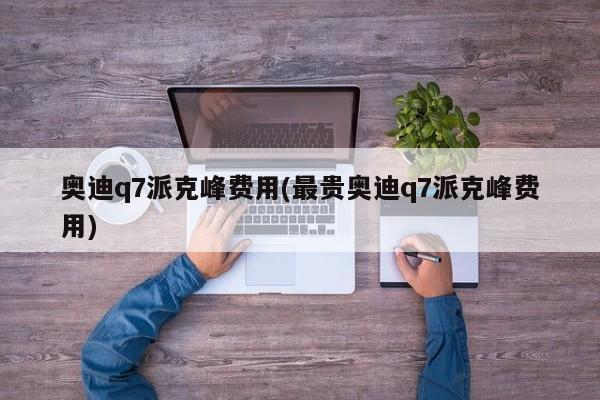 奥迪q7派克峰费用(最贵奥迪q7派克峰费用)