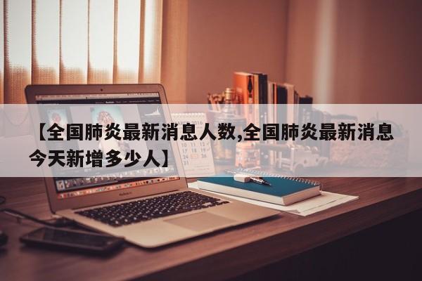 【全国肺炎最新消息人数,全国肺炎最新消息今天新增多少人】