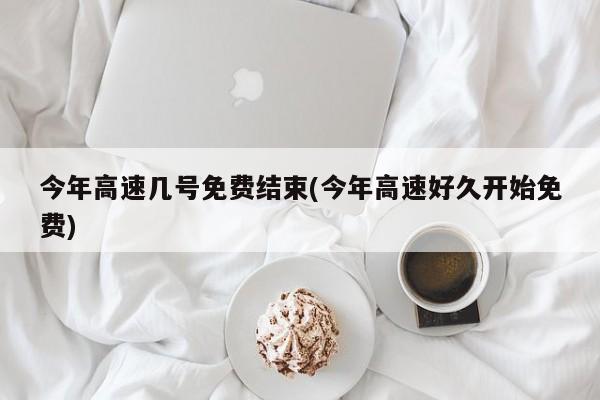 今年高速几号免费结束(今年高速好久开始免费)