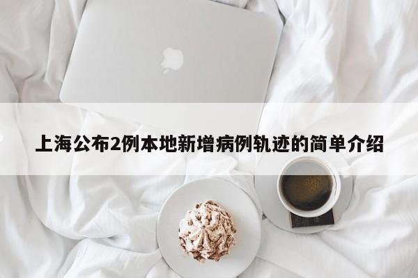 上海公布2例本地新增病例轨迹的简单介绍