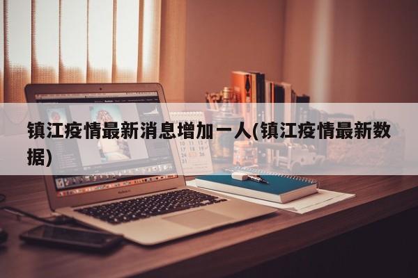 镇江疫情最新消息增加一人(镇江疫情最新数据)