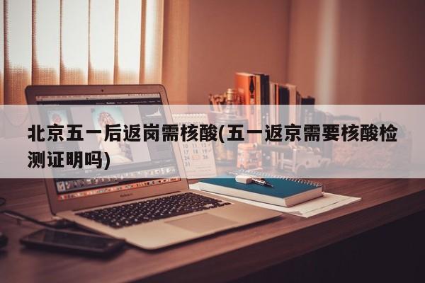 北京五一后返岗需核酸(五一返京需要核酸检测证明吗)