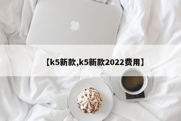 【k5新款,k5新款2022费用】