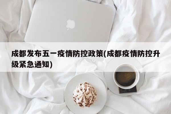 成都发布五一疫情防控政策(成都疫情防控升级紧急通知)