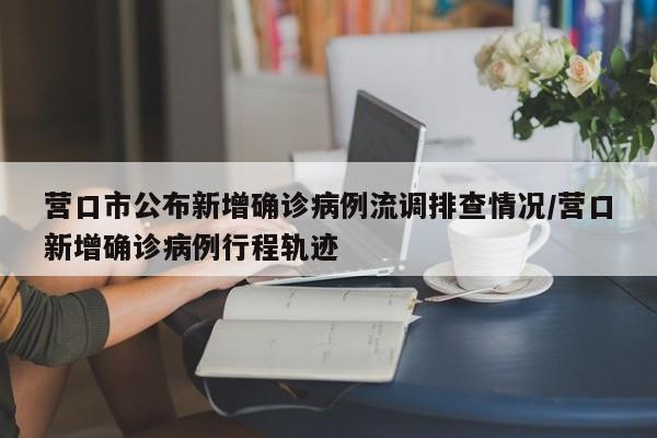 营口市公布新增确诊病例流调排查情况/营口新增确诊病例行程轨迹