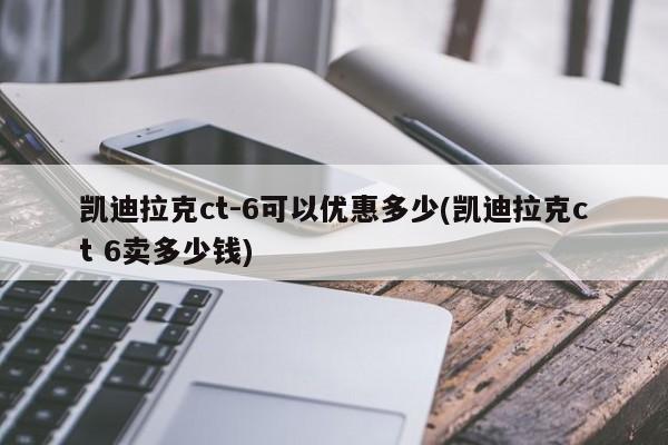 凯迪拉克ct-6可以优惠多少(凯迪拉克ct 6卖多少钱)