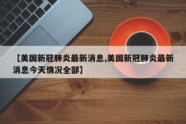 【美国新冠肺炎最新消息,美国新冠肺炎最新消息今天情况全部】