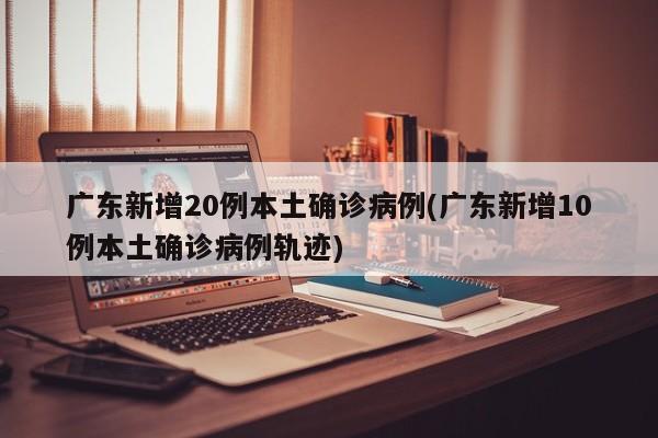 广东新增20例本土确诊病例(广东新增10例本土确诊病例轨迹)