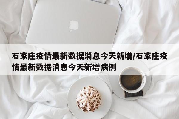 石家庄疫情最新数据消息今天新增/石家庄疫情最新数据消息今天新增病例