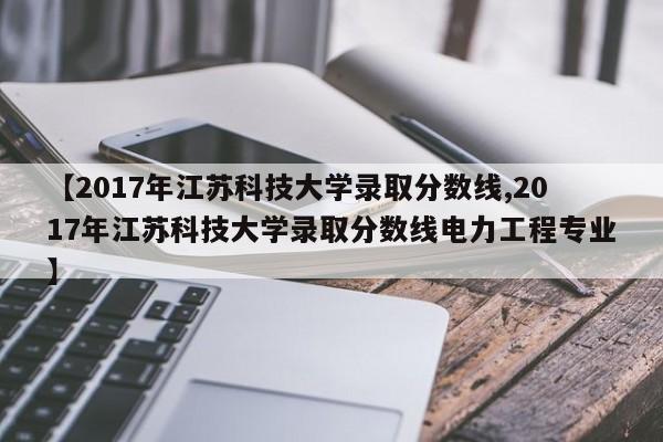 【2017年江苏科技大学录取分数线,2017年江苏科技大学录取分数线电力工程专业】