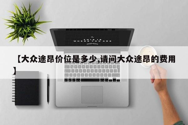 【大众途昂价位是多少,请问大众途昂的费用】