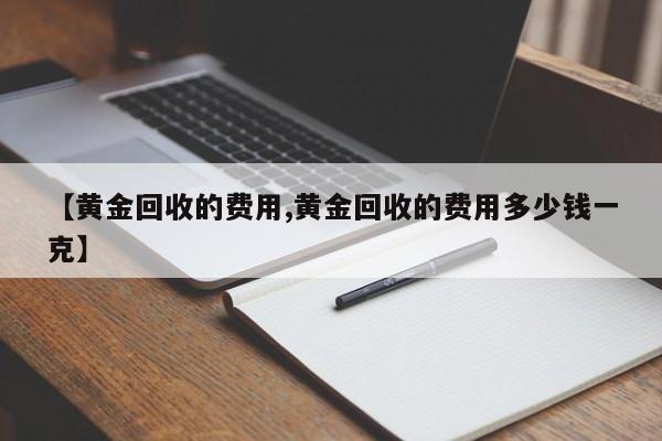 【黄金回收的费用,黄金回收的费用多少钱一克】