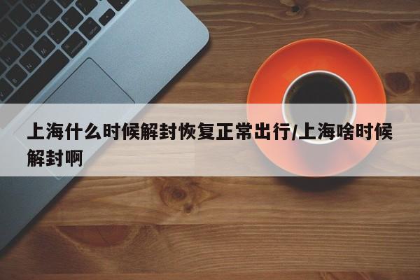上海什么时候解封恢复正常出行/上海啥时候解封啊